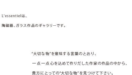 L'essentielは、陶磁器、ガラス作品のギャラリーです。”大切な物”を意味する言葉のとおり、一点一点心を込めて作りだした作家の作品の中から、貴方にとっての”大切な物”を見つけて下さい。