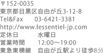 〒152-0035　東京都目黒区自由が丘3-12-8　Tel,Fax 03-6421-3381 http://www.lessentiel-jp.com　定休日　水曜日　営業時間　12：00～19：00　東急東横線　自由が丘駅より徒歩8分